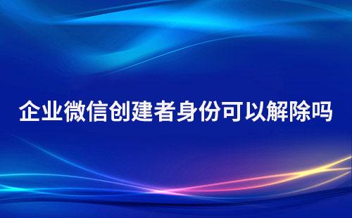 企業微信創建者身份可以解除嗎