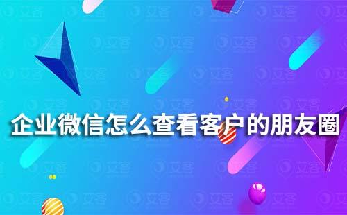 企業微信怎么查看客戶的朋友圈