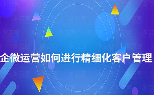 企微運(yùn)營如何進(jìn)行精細(xì)化客戶管理