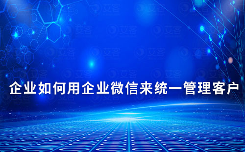 企業(yè)如何用企業(yè)微信來統(tǒng)一管理客戶